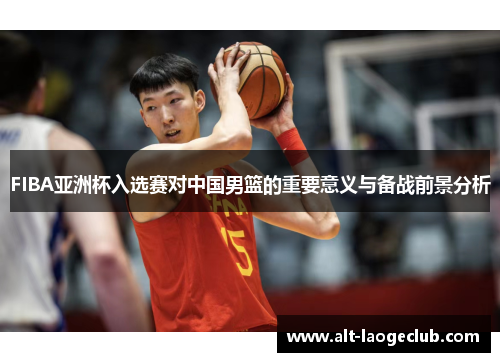 FIBA亚洲杯入选赛对中国男篮的重要意义与备战前景分析