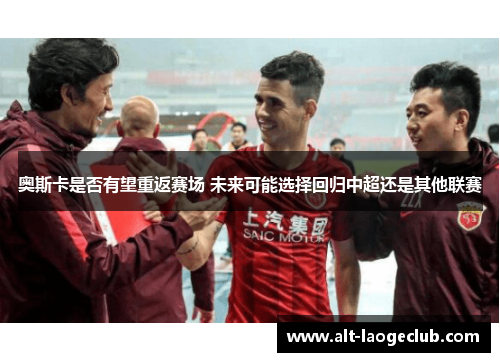 奥斯卡是否有望重返赛场 未来可能选择回归中超还是其他联赛