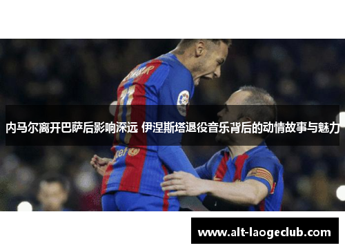 内马尔离开巴萨后影响深远 伊涅斯塔退役音乐背后的动情故事与魅力