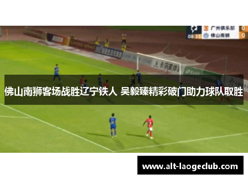 佛山南狮客场战胜辽宁铁人 吴毅臻精彩破门助力球队取胜