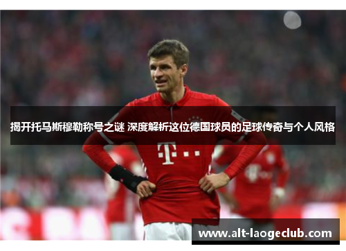 揭开托马斯穆勒称号之谜 深度解析这位德国球员的足球传奇与个人风格
