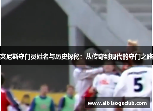 突尼斯守门员姓名与历史探秘：从传奇到现代的守门之路