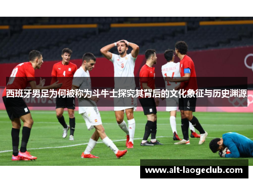 西班牙男足为何被称为斗牛士探究其背后的文化象征与历史渊源