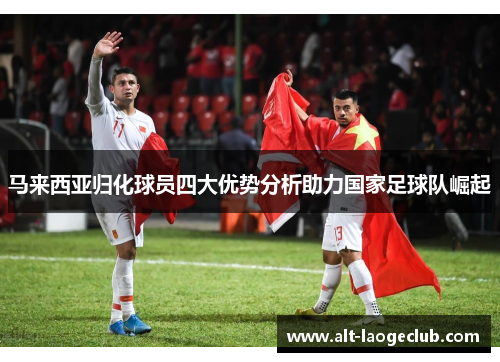 马来西亚归化球员四大优势分析助力国家足球队崛起