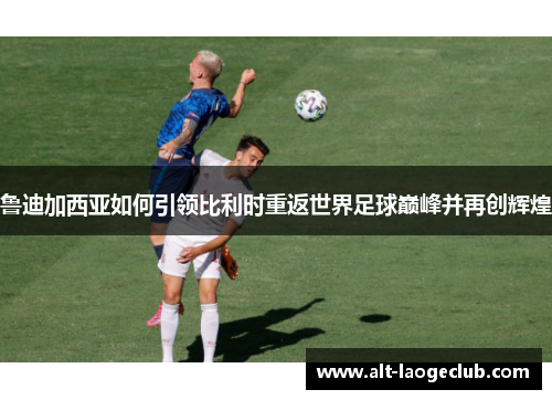 鲁迪加西亚如何引领比利时重返世界足球巅峰并再创辉煌