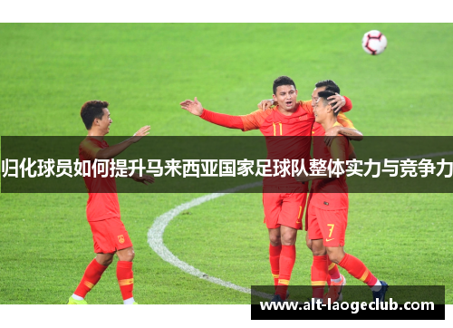 归化球员如何提升马来西亚国家足球队整体实力与竞争力 归化球员如何提升马来西亚国家足球队整体实力与竞争力