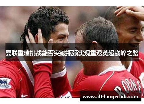 曼联重建挑战能否突破瓶颈实现重返英超巅峰之路 曼联重建挑战能否突破瓶颈实现重返英超巅峰之路