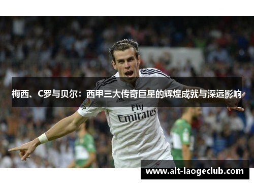 梅西、C罗与贝尔:西甲三大传奇巨星的辉煌成就与深远影响 梅西、C罗与贝尔:西甲三大传奇巨星的辉煌成就与深远影响