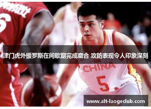 津门虎外援罗斯在间歇期完成磨合 攻防表现令人印象深刻