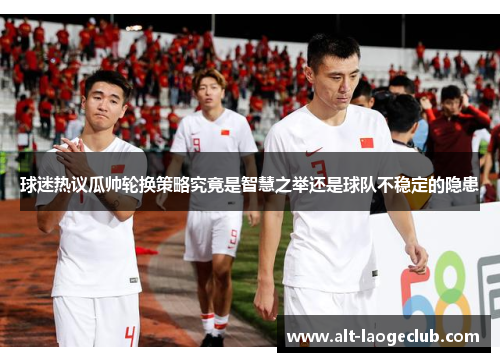 球迷热议瓜帅轮换策略究竟是智慧之举还是球队不稳定的隐患