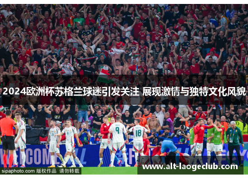 2024欧洲杯苏格兰球迷引发关注 展现激情与独特文化风貌 2024欧洲杯苏格兰球迷引发关注 展现激情与独特文化风貌