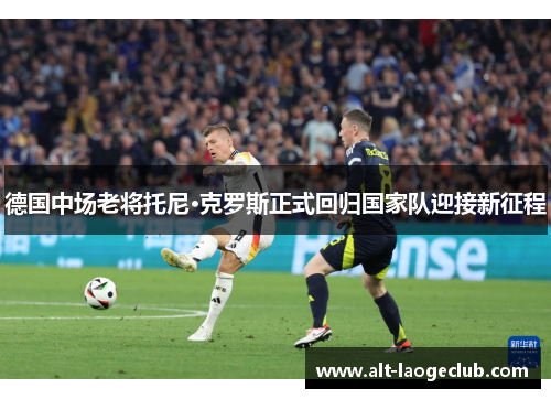 德国中场老将托尼·克罗斯正式回归国家队迎接新征程