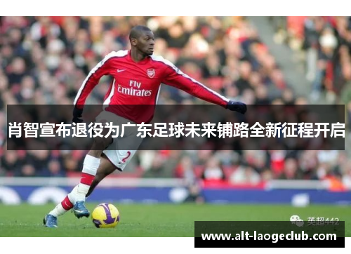 肖智宣布退役为广东足球未来铺路全新征程开启