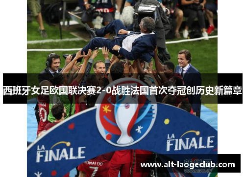 西班牙女足欧国联决赛2-0战胜法国首次夺冠创历史新篇章