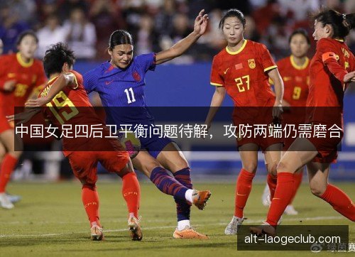 中国女足四后卫平衡问题待解，攻防两端仍需磨合